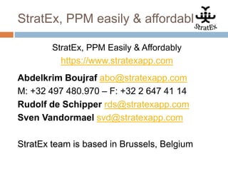 StratEx, PPM easily & affordably
StratEx, PPM Easily & Affordably
https://www.stratexapp.com
Abdelkrim Boujraf abo@stratexapp.com
M: +32 497 480.970 – F: +32 2 647 41 14
Rudolf de Schipper rds@stratexapp.com
Sven Vandormael svd@stratexapp.com
StratEx team is based in Brussels, Belgium
 