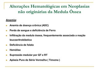 Alterações Hematológicas em Neoplasias
        não originárias da Medula Óssea
Anemia:
   Anemia de doença crônica (ADC)

   Perda de sangue e deficiência de Ferro

   Infiltração da medula óssea, frequentemente associada a reação
    leucoeritroblástica

   Deficiência de folato

   Hemólise

   Supressão medular por QT e RT

   Aplasia Pura de Série Vermelha ( Timoma )
 