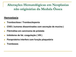Alterações Hematológicas em Neoplasias
        não originárias da Medula Óssea

Hemostasia
   Trombocitose / Trombocitopenia

   CIVD ( tumores disseminados com secreção de mucina )

   Fibrinólise em carcinoma de próstata

   Inibidores de fat. coagulação ( VIII )

   Paraproteína interfere com função plaquetária

   Tromboses
 