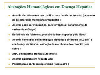 Alterações Hematológicas em Doença Hepática
   Anemia discretamente macrocítica, com hemácias em alvo ( aumento
    de colesterol na membrana eritrocitária )

   Anemia pode ser microcítica, com ferropenia ( sangramento de
    varizes de esôfago )

   Deficiência de folato e supressão da hematopoese pelo álcool

   Anemia hemolítica em intoxicação alcoólica ( síndrome de Zieve ) e
    em doença de Wilson ( oxidação da membrana do eritrócito pelo
    cobre )

   AHAI em hepatite crônica auto-imune

   Anemia aplástica em hepatite viral

   Pancitopenia por hiperesplenismo ( sequestro )
 