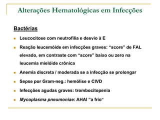 Alterações Hematológicas em Infecções

Bactérias
   Leucocitose com neutrofilia e desvio à E

   Reação leucemóide em infecções graves: “score” de FAL
    elevado, em contraste com “score” baixo ou zero na
    leucemia mielóide crônica

   Anemia discreta / moderada se a infecção se prolongar

   Sepse por Gram-neg.: hemólise e CIVD

   Infecções agudas graves: trombocitopenia

   Mycoplasma pneumoniae: AHAI “a frio”
 