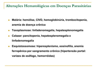 Alterações Hematológicas em Doenças Parasitárias


    Malária: hemólise, CIVD, hemoglobinúria, trombocitopenia,
     anemia de doença crônica

    Toxoplasmose: linfadenomegalia, hepatesplenomegalia

    Calazar: pancitopenia, hepatesplenomegalia e
     linfadenomegalia

    Esquistossomose: hiperesplenismo, eosinofilia, anemia
     ferropênica por sangramento crônico (hipertensão portal:
     varizes de esôfago, hemorróidas)
 