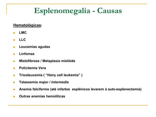 Esplenomegalia - Causas
Hematológicas:
   LMC

   LLC

   Leucemias agudas

   Linfomas

   Mielofibrose / Metaplasia mielóide

   Policitemia Vera

   Tricoleucemia ( “Hairy cell leukemia” )

   Talassemia major / intermedia

   Anemia falciforme (até infartos esplênicos levarem à auto-esplenectomia)

   Outras anemias hemolíticas
 
