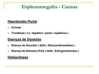 Esplenomegalia - Causas

Hipertensão Portal
   Cirrose

   Trombose ( vv. hepática / porta / esplênica )

Doenças de Depósito
   Doença de Gaucher ( defic. Glicocerebrosidase )

   Doença de Niemann-Pick ( defic. Esfingomielinase )

Histiocitoses
 