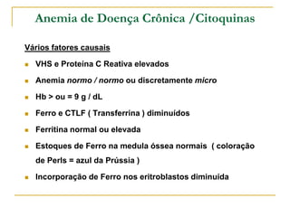 Anemia de Doença Crônica /Citoquinas

Vários fatores causais

   VHS e Proteína C Reativa elevados

   Anemia normo / normo ou discretamente micro

   Hb > ou = 9 g / dL

   Ferro e CTLF ( Transferrina ) diminuídos

   Ferritina normal ou elevada

   Estoques de Ferro na medula óssea normais ( coloração
    de Perls = azul da Prússia )

   Incorporação de Ferro nos eritroblastos diminuída
 