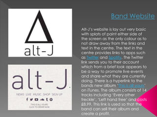 Alt-J’s website is lay out very basic 
with splats of paint either side of 
the screen as the only colour as to 
not draw away from the links and 
text in the centre. The text in the 
centre provides links to apps such 
as Twitter and Spotify. The Twitter 
link sends you to their account 
which from a brief look appears to 
be a way to promote live events 
and share what they are currently 
doing. There is a hyperlink to the 
bands new album ‘This is all yours’ 
on iTunes. The album consists of 14 
tracks including ‘Every other 
freckle’, ‘Left hand free’ and costs 
£8.99. This link is used so that the 
band can sell their album and 
create a profit. 
 
