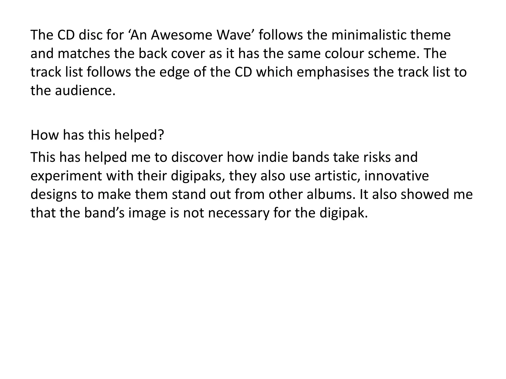 The CD disc for ‘An Awesome Wave’ follows the minimalistic theme
and matches the back cover as it has the same colour scheme. The
track list follows the edge of the CD which emphasises the track list to
the audience.
How has this helped?
This has helped me to discover how indie bands take risks and
experiment with their digipaks, they also use artistic, innovative
designs to make them stand out from other albums. It also showed me
that the band’s image is not necessary for the digipak.
 
