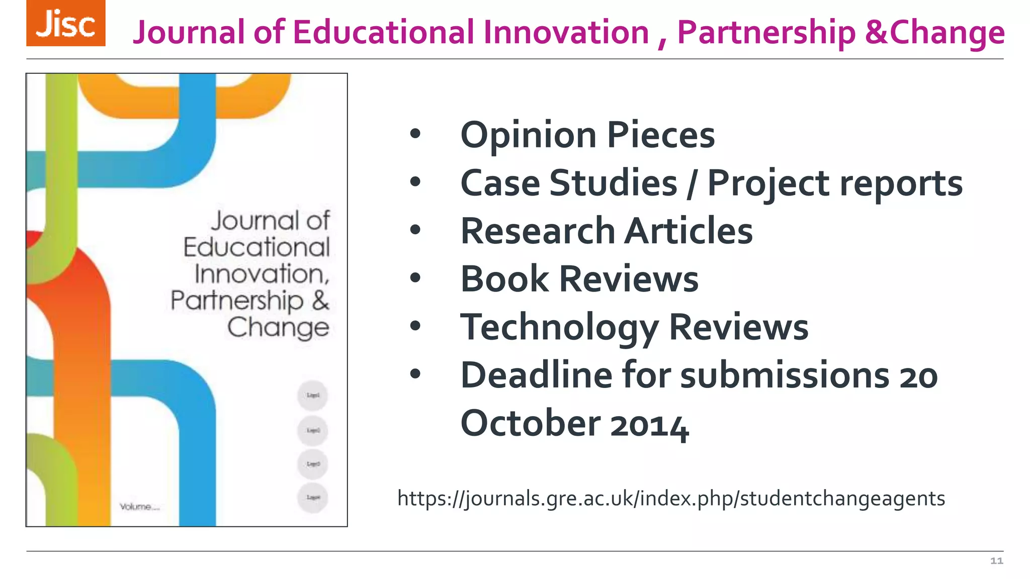 Journal of Educational Innovation , Partnership &Change 
11 
• Opinion Pieces 
• Case Studies / Project reports 
• Research Articles 
• Book Reviews 
• Technology Reviews 
• Deadline for submissions 20 
October 2014 
https://journals.gre.ac.uk/index.php/studentchangeagents 
 