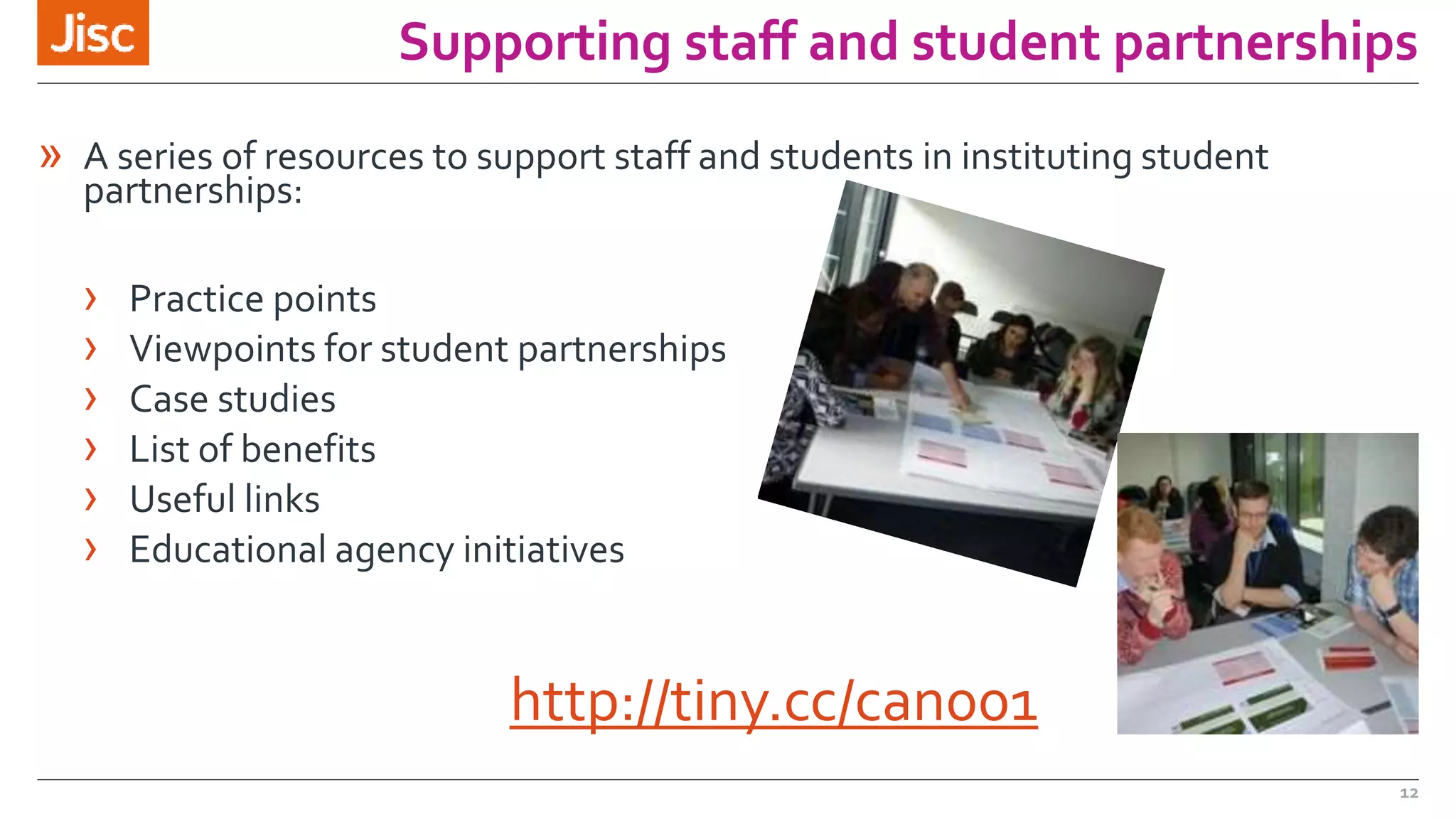 Supporting staff and student partnerships 
12 
» A series of resources to support staff and students in instituting student 
partnerships: 
› Practice points 
› Viewpoints for student partnerships 
› Case studies 
› List of benefits 
› Useful links 
› Educational agency initiatives 
http://tiny.cc/can001 
 