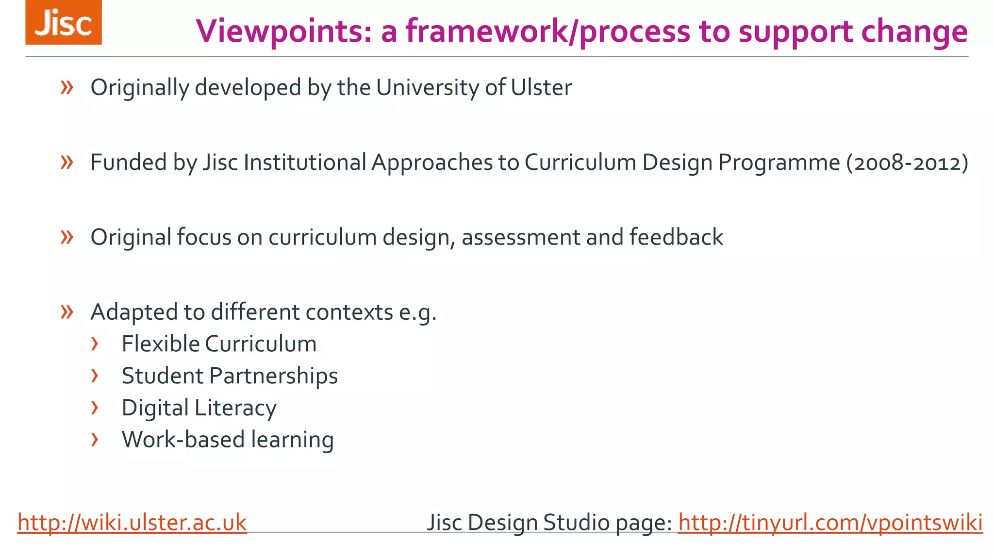 Viewpoints: a framework/process to support change 
» Originally developed by the University of Ulster 
» Funded by Jisc Institutional Approaches to Curriculum Design Programme (2008-2012) 
» Original focus on curriculum design, assessment and feedback 
» Adapted to different contexts e.g. 
› Flexible Curriculum 
› Student Partnerships 
› Digital Literacy 
› Work-based learning 
http://wiki.ulster.ac.uk Jisc Design Studio page: http://tinyurl.com/vpointswiki 
 