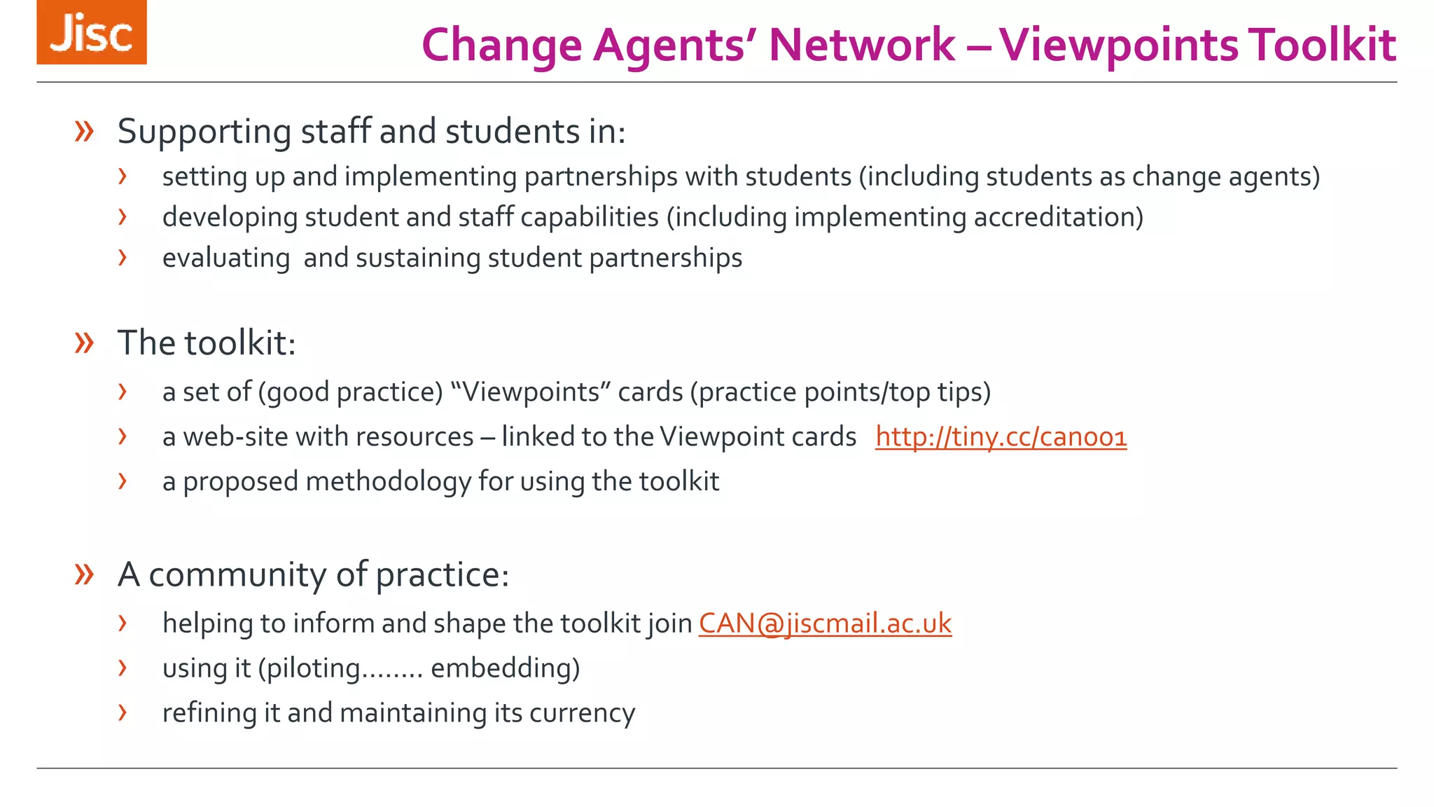 Change Agents’ Network – Viewpoints Toolkit 
» Supporting staff and students in: 
› setting up and implementing partnerships with students (including students as change agents) 
› developing student and staff capabilities (including implementing accreditation) 
› evaluating and sustaining student partnerships 
» The toolkit: 
› a set of (good practice) “Viewpoints” cards (practice points/top tips) 
› a web-site with resources – linked to the Viewpoint cards http://tiny.cc/can001 
› a proposed methodology for using the toolkit 
» A community of practice: 
› helping to inform and shape the toolkit join CAN@jiscmail.ac.uk 
› using it (piloting…….. embedding) 
› refining it and maintaining its currency 
 