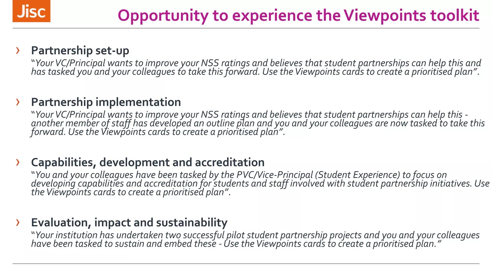 Opportunity to experience the Viewpoints toolkit 
› Partnership set-up 
“Your VC/Principal wants to improve your NSS ratings and believes that student partnerships can help this and 
has tasked you and your colleagues to take this forward. Use the Viewpoints cards to create a prioritised plan”. 
› Partnership implementation 
“Your VC/Principal wants to improve your NSS ratings and believes that student partnerships can help this - 
another member of staff has developed an outline plan and you and your colleagues are now tasked to take this 
forward. Use the Viewpoints cards to create a prioritised plan”. 
› Capabilities, development and accreditation 
“You and your colleagues have been tasked by the PVC/Vice-Principal (Student Experience) to focus on 
developing capabilities and accreditation for students and staff involved with student partnership initiatives. Use 
the Viewpoints cards to create a prioritised plan”. 
› Evaluation, impact and sustainability 
“Your institution has undertaken two successful pilot student partnership projects and you and your colleagues 
have been tasked to sustain and embed these -Use the Viewpoints cards to create a prioritised plan.” 
 