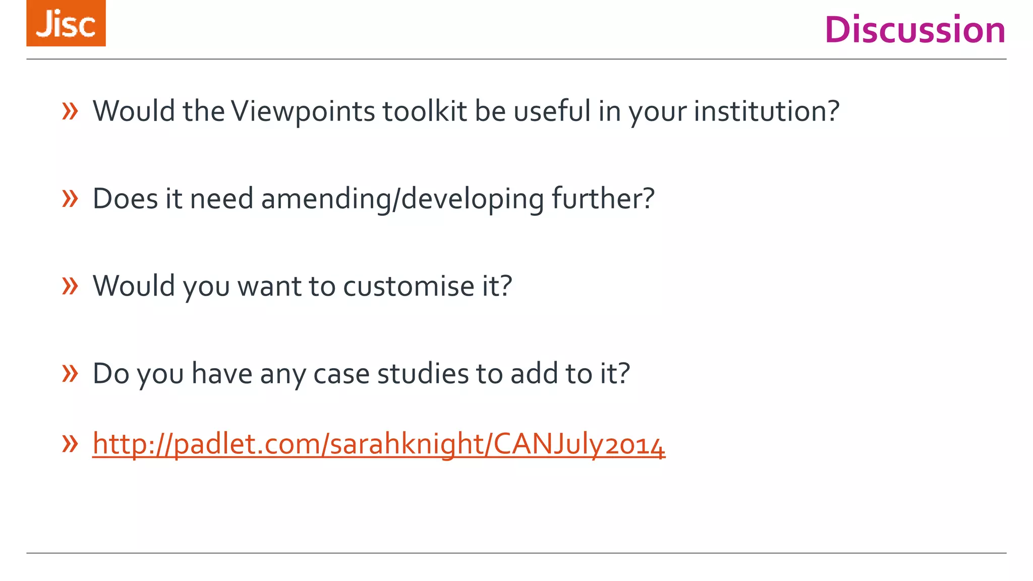 Discussion 
» Would the Viewpoints toolkit be useful in your institution? 
» Does it need amending/developing further? 
» Would you want to customise it? 
» Do you have any case studies to add to it? 
» http://padlet.com/sarahknight/CANJuly2014 
 