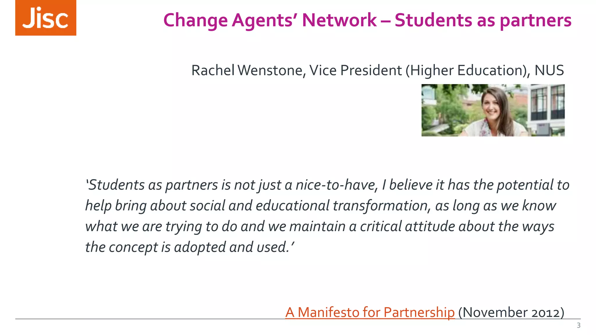 3 
Change Agents’ Network – Students as partners 
Rachel Wenstone, Vice President (Higher Education), NUS 
‘Students as partners is not just a nice-to-have, I believe it has the potential to 
help bring about social and educational transformation, as long as we know 
what we are trying to do and we maintain a critical attitude about the ways 
the concept is adopted and used.’ 
A Manifesto for Partnership (November 2012) 
 