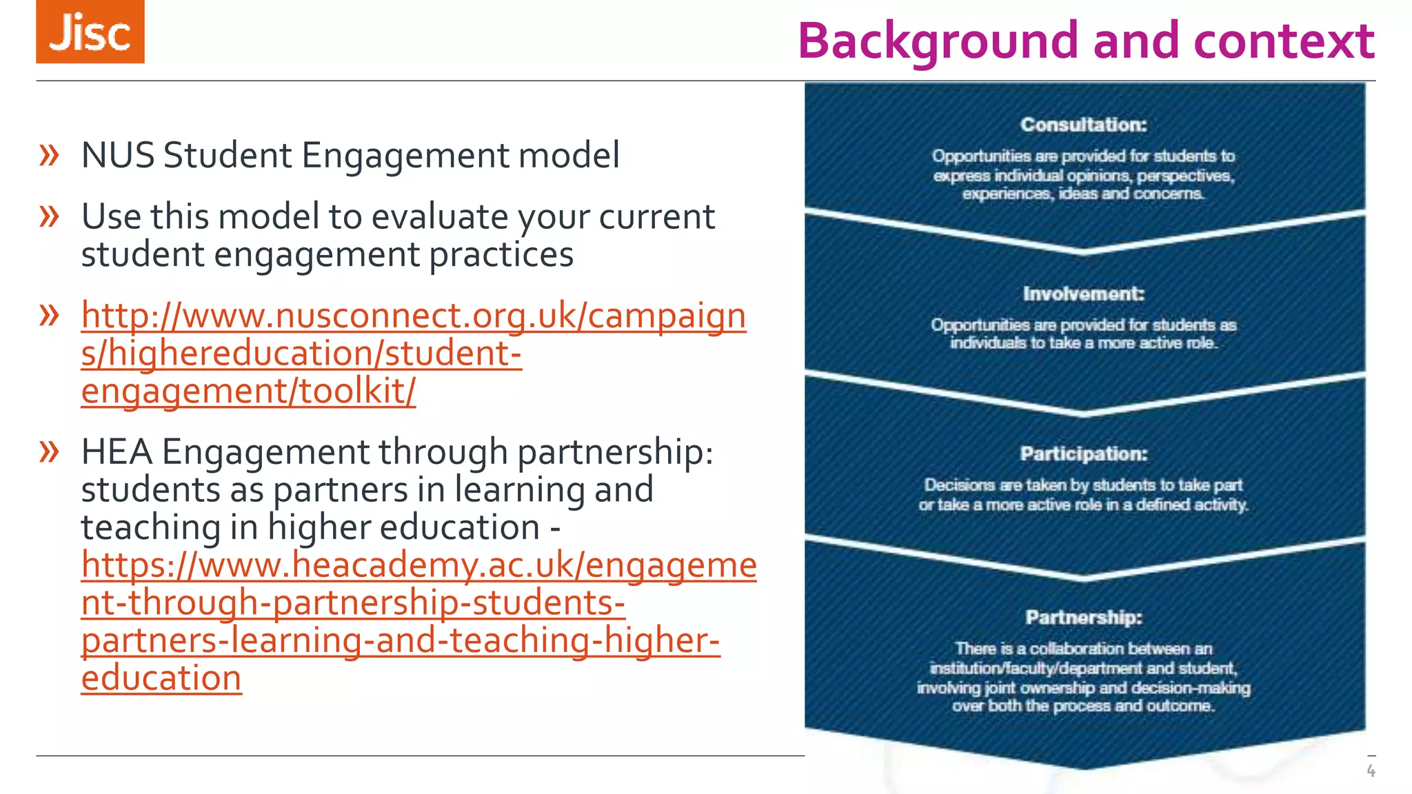 Background and context 
» NUS Student Engagement model 
» Use this model to evaluate your current 
student engagement practices 
» http://www.nusconnect.org.uk/campaign 
s/highereducation/student-engagement/ 
toolkit/ 
» HEA Engagement through partnership: 
students as partners in learning and 
teaching in higher education - 
https://www.heacademy.ac.uk/engageme 
nt-through-partnership-students-partners- 
learning-and-teaching-higher-education 
4 
 
