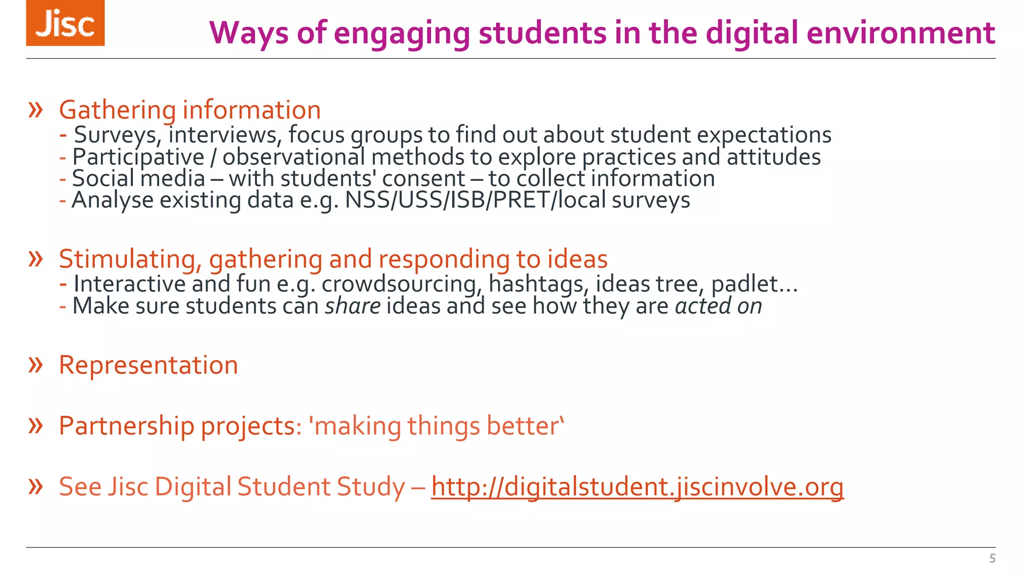 Ways of engaging students in the digital environment 
» Gathering information 
- Surveys, interviews, focus groups to find out about student expectations 
- Participative / observational methods to explore practices and attitudes 
- Social media – with students' consent – to collect information 
- Analyse existing data e.g. NSS/USS/ISB/PRET/local surveys 
» Stimulating, gathering and responding to ideas 
- Interactive and fun e.g. crowdsourcing, hashtags, ideas tree, padlet... 
-Make sure students can share ideas and see how they are acted on 
» Representation 
» Partnership projects: 'making things better‘ 
» See Jisc Digital Student Study – http://digitalstudent.jiscinvolve.org 
5 
 
