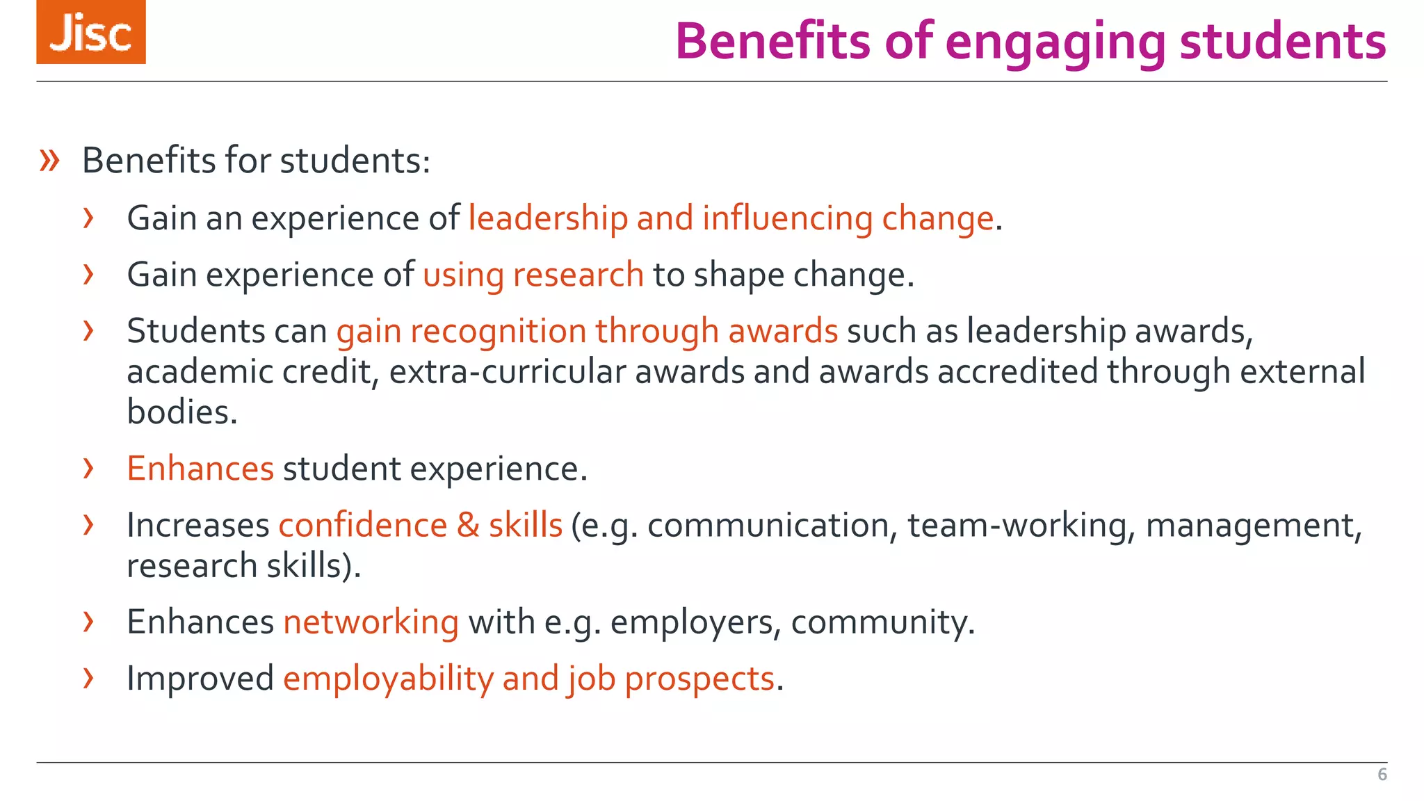 Benefits of engaging students 
» Benefits for students: 
› Gain an experience of leadership and influencing change. 
› Gain experience of using research to shape change. 
› Students can gain recognition through awards such as leadership awards, 
academic credit, extra-curricular awards and awards accredited through external 
bodies. 
› Enhances student experience. 
› Increases confidence & skills (e.g. communication, team-working, management, 
research skills). 
› Enhances networking with e.g. employers, community. 
› Improved employability and job prospects. 
6 
 