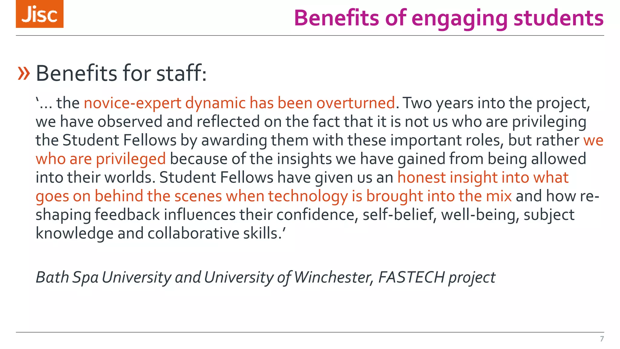 Benefits of engaging students 
»Benefits for staff: 
‘… the novice-expert dynamic has been overturned. Two years into the project, 
we have observed and reflected on the fact that it is not us who are privileging 
the Student Fellows by awarding them with these important roles, but rather we 
who are privileged because of the insights we have gained from being allowed 
into their worlds. Student Fellows have given us an honest insight into what 
goes on behind the scenes when technology is brought into the mix and how re-shaping 
feedback influences their confidence, self-belief, well-being, subject 
knowledge and collaborative skills.’ 
Bath Spa University and University of Winchester, FASTECH project 
7 
 