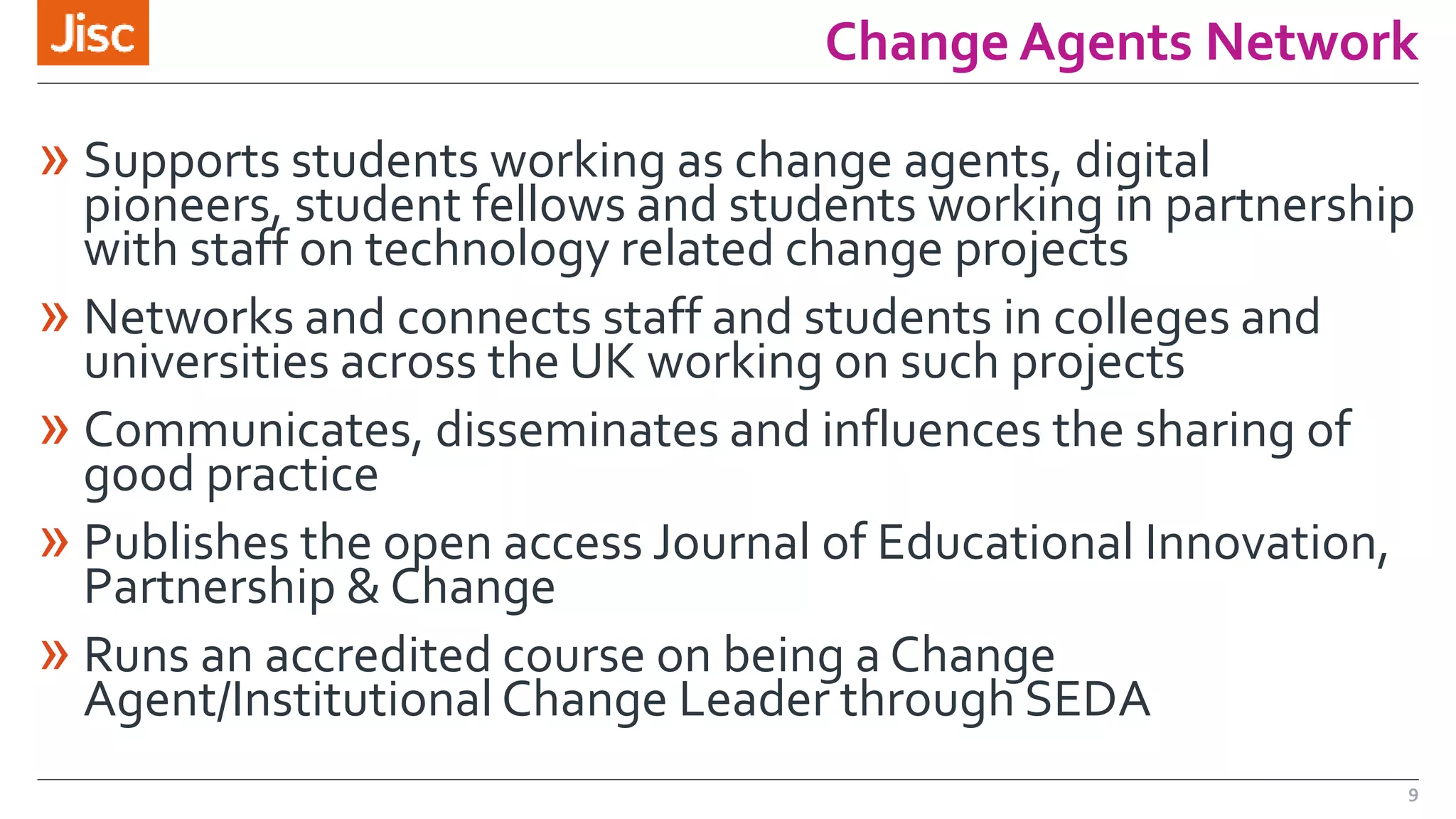 Change Agents Network 
» Supports students working as change agents, digital 
pioneers, student fellows and students working in partnership 
with staff on technology related change projects 
» Networks and connects staff and students in colleges and 
universities across the UK working on such projects 
» Communicates, disseminates and influences the sharing of 
good practice 
» Publishes the open access Journal of Educational Innovation, 
Partnership & Change 
» Runs an accredited course on being a Change 
Agent/Institutional Change Leader through SEDA 
9 
 