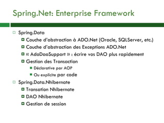 Spring.Net: Enterprise Framework Spring.Data Couche d’abstraction à ADO.Net (Oracle, SQLServer, etc.) Couche d’abstraction des Exceptions ADO.Net « AdoDaoSupport » : écrire vos DAO plus rapidement Gestion des Transaction Déclarative par AOP Ou explicite  par code Spring.Data.Nhibernate Transation Nhibernate DAO Nhibernate Gestion de session 