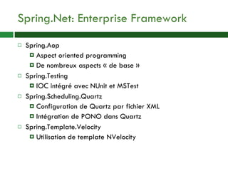 Spring.Net: Enterprise Framework Spring.Aop Aspect oriented programming De nombreux aspects « de base » Spring.Testing IOC intégré avec NUnit et MSTest Spring.Scheduling.Quartz Configuration de Quartz par fichier XML Intégration de PONO dans Quartz Spring.Template.Velocity Utilisation de template NVelocity 
