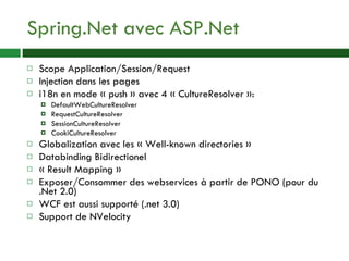 Spring.Net avec ASP.Net Scope Application/Session/Request Injection dans les pages i18n en mode « push » avec 4 « CultureResolver »: DefaultWebCultureResolver RequestCultureResolver SessionCultureResolver CookiCultureResolver Globalization avec les « Well-known directories » Databinding Bidirectionel « Result Mapping » Exposer/Consommer des webservices à partir de PONO (pour du .Net 2.0) WCF est aussi supporté (.net 3.0) Support de NVelocity 