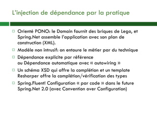 L’injection de dépendance par la pratique Orienté PONO: le Domain fournit des briques de Lego, et Spring.Net assemble l’application avec son plan de construction (XML). Modèle non intrusif: on entoure le métier par du technique Dépendance explicite par référence ou Dépendance automatique avec « autowiring » Un schéma XSD qui offre la complétion et un template Resharper offre la complétion/vérification des types Spring.Fluent! Configuration « par code » dans le future Spring.Net 2.0 (avec Convention over Configuration) 