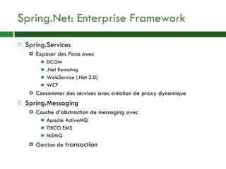 Spring.Net: Enterprise Framework Spring.Services Exposer des Pono avec DCOM .Net Remoting WebService (.Net 2.0) WCF Consommer des services avec création de proxy dynamique Spring.Messaging Couche d’abstraction de messaging avec Apache ActiveMQ TIBCO EMS MSMQ Gestion de  transaction 