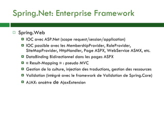 Spring.Net: Enterprise Framework Spring.Web IOC avec ASP.Net (scope request/session/application) IOC possible avec les MembershipProvider, RoleProvider, SiteMapProvider, HttpHandler, Page ASPX, WebService ASMX, etc. DataBinding Bidirectionnel dans les pages ASPX « Result-Mapping » : pseudo MVC Gestion de la culture, injection des traductions, gestion des ressources Validation (intégré avec le framework de Validation de Spring.Core) AJAX: ancètre  de  AjaxExtension 