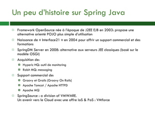 Un peu d’histoire sur Spring Java Framework OpenSource née à l’époque de J2EE EJB en 2003: propose une alternative orienté POJO plus simple d’utilisation Naissance de « Interface21 » en 2004 pour offrir un support commercial et des formations SpringDM Server en 2008: alternative aux serveurs JEE classiques (basé sur le modèle OSGI) Acquisition de: Hyperic HQ: outil de monitoring Rabit MQ: messaging Support commercial de: Groovy et Grails (Groovy On Rails) Apache Tomcat / Apache HTTPD Apache MQ SpringSource : a division of VMWARE. Un avenir vers le Cloud avec une offre IaS & PaS : VMforce 
