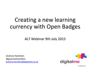 Creating a new learning
currency with Open Badges
ALT Webinar 9th July 2015
Gráinne Hamilton
@grainnehamilton
grainne.hamilton@digitalme.co.uk
CC BY-NC 4.0
 
