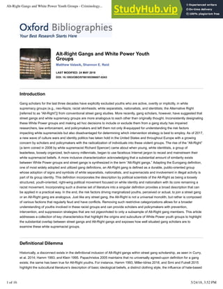 Alt-Right Gangs and White Power Youth
Groups
Matthew Valasik, Shannon E. Reid
LAST MODIFIED: 24 MAY 2018
DOI: 10.1093/OBO/9780195396607-0243
Introduction
Gang scholars for the last three decades have explicitly excluded youths who are active, overtly or implicitly, in white
supremacy groups (e.g., neo-Nazis; racist skinheads; white separatists, nationalists, and identitists; the Alternative Right
[referred to as “Alt-Right”]) from conventional street gang studies. More recently, gang scholars, however, have suggested that
street gangs and white supremacy groups are more analogous to each other than originally thought. Inconsistently designating
these White Power groups and making ad hoc decisions to include or exclude them from a gang study has impaired
researchers, law enforcement, and policymakers and left them not only ill-equipped for understanding the risk factors
impacting white supremacists but also disadvantaged for determining which intervention strategy is best to employ. As of 2017,
a new wave of culture wars and identity politics has taken hold in the United States and throughout Europe with a growing
concern by scholars and policymakers with the radicalization of individuals into these violent groups. The rise of the “Alt-Right”
(a term coined in 2008 by white supremacist Richard Spencer) came about when young, white identitists, a group of
leaderless, loosely organized, tech-savvy millennials, began to use facetious Internet jargon to recast and mainstream their
white supremacist beliefs. A more inclusive characterization acknowledging that a substantial amount of similarity exists
between White Power groups and street gangs is synthesized in the term “Alt-Right gangs.” Adapting the Eurogang definition,
one of most widely adopted and utilized gang definitions, an Alt-Right gang is defined as a durable, public-oriented group
whose adoption of signs and symbols of white separatists, nationalists, and supremacists and involvement in illegal activity is
part of its group identity. This definition incorporates the description by political scientists of the Alt-Right as being a loosely
structured, youth-oriented, right-wing political movement focused on white identity and nationalism with its core remaining a
racist movement. Incorporating such a diverse set of literature into a singular definition provides a broad description that can
be applied in a practical way. In the end, the risk factors driving marginalized youths, perceived or actual, to join a street gang
or an Alt-Right gang are analogous. Just like any street gang, the Alt-Right is not a universal monolith, but rather is composed
of various factions that regularly feud and have conflicts. Removing such restrictive categorizations allows for a broader
understanding of youths involved in these racist groups and can provide scholars and policymakers with prevention,
intervention, and suppression strategies that are not pigeonholed to only a subsample of Alt-Right gang members. This article
addresses a collection of key characteristics that highlight the origins and subculture of White Power youth groups to highlight
the substantial overlap between street gangs and Alt-Right gangs and exposes how well situated gang scholars are to
examine these white supremacist groups.
Definitional Dilemma
Historically, a disconnect exists in the definitional inclusion of Alt-Right gangs within street gang scholarship, as seen in Curry,
et al. 2014; Hamm 1993; and Klein 1995. Papachristos 2005 maintains that no universally agreed-upon definition for a gang
exists; the same has been true for Alt-Right youths. For instance, Hamm 1993, Miller-Idriss 2018, and Simi and Futrell 2015
highlight the subcultural literature’s description of basic ideological beliefs, a distinct clothing style, the influence of hate-based
Alt-Right Gangs and White Power Youth Groups - Criminology... http://www.oxfordbibliographies.com/view/document/obo-978...
1 of 16 5/24/18, 3:52 PM
 