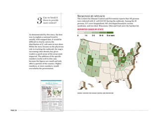 PAGE 24
7 5
2
18
12
9
1
4
6
3
1
8
2 11
25
2
4
49
9
11
3
21
3
3
SICKENED BY SPINACH
The Centers for Disease Control and Prevention reports that 192 persons
were infected with E. coli O157:H7 during the outbreak. Among the ill
persons, 51% were hospitalized, 16% developed hemolytic-uremic
syndrome, and two died. Wisconsin, Ohio and Utah were the hardest hit.
REPORTED CASES BY STATE
0 1-4 5-9 10-14 15 or more
SOURCE: CENTERS FOR DISEASE CONTROL AND PREVENTION
3
Can we break it
down to provide
more context?
As demonstrated by this story, the best
way to explain a national trend is
usually with mapped data. It would be
difficult to clearly convey the
distribution of E. coli cases in text alone.
While the story focuses on the physician
role in tracking the outbreak, the map’s
increasing color density key gives
readers a quick sense of the areas most
impacted. The addition of the specific
numbers works well in this case,
because the figures are small and only
affect a portion of the country. Higher
numbers, or more numbers, would
overwhelm the presentation.
AMERICAN MEDICAL NEWS AMEDNEWS.COM OCTOBER 23/30, 2006
37
Health&SciencePUBLIC HEALTH n CLINICAL ISSUES n PATIENTS
CDC reports enough flu shots for everyone [ PAGE 40 ]
n The nation’s recent E. coli
experience shows how
physicians fit into the public
health continuum.
KATHLEEN PHALEN TOMASELLI
AMNEWS CORRESPONDENT
Last month, disease detectives pur-
sued a DNA fingerprint across 26
states, searching for clues to the
source of an unusually widespread
outbreak of Escherichia coli 0157:H7.
An early match to a bag of fresh
spinach in Colorado helped state and
federal epidemiologists trace the cul-
prit back to a California grower on
Sept. 29 — 15 days after the Food and
Drug Administration advised con-
sumers not to eat the leafy vegetable.
“This is not the first time molecu-
lar fingerprinting has helped track
outbreaks,” said Mel Kohn, MD, MPH,
Oregon’s state epidemiologist. “For
us, an astute epidemiologist picked up
a trend and zeroed in on spinach.
When we presented our five initial
cases to the Centers for Disease Con-
trol and Prevention, it matched infor-
mation from other states.”
The current outbreak, associated
with 192 reported cases, including 30
cases of hemolytic uremic syndrome,
98 hospitalizations and two deaths, is
not the first. There has been a long
history of E. coli outbreaks involving
leafy greens from the central Califor-
nia region.
“This is the 20th outbreak since
1995,” said Douglas Powell, PhD, asso-
ciate professor and scientific director
of the Food Safety Network at Kansas
State University in Manhattan. “For
example, in 1996 there was the Odwal-
la apple juice E. coli outbreak. In 2005
there was a national recall of Dole
bagged lettuce.”
While parallel laboratory and epi-
demiological investigations are cru-
cial in identifying the source of such
outbreaks, the hunt begins with the
patient and physician. Without physi-
cian involvement, early patterns and
clusters may go unnoticed, giving the
n Problems may stem from treatment.
Experts say a new study offers another
warning to use these drugs judiciously.
VICTORIA STAGG ELLIOTT
AMNEWS STAFF
Patients with chronic back injuries who become de-
pendent on opioids during the course of their treat-
ments use far more health care services and are less
likely to return to work than are those who do not
abuse these drugs, according to a study presented at
the North American Spine Society’s annual meet-
ing last month in Seattle.
“Don’t be afraid to use opioids early in the course
of the disease or for severe exacerbations,” said
Tom Mayer, MD, lead author and medical director
of the PRIDE, Productive Rehabilitation Institute of
Dallas for Ergonomics. “But with long-duration use,
there are significant risks.”
Dr. Mayer and his team followed 1,200 patients
who completed the institute’s rehabilitation pro-
gram. They had been treated for an average of a
year and a half before starting
the program, and 1.3% were
opioid-dependent before their
injuries. This number in-
creased to 14.3% during initial
treatment but prior to enter-
ing the program, which re-
quires participants to taper
from the medications.
Despite the fact that the pa-
tients all finished their reha-
bilitation off the medications, earlier dependence
clearly exacted a price. A year after finishing rehab,
those who were dependent were 2.8 times less likely
to have returned to work. They were also 2.1 times
more likely to have sought additional health care
services and 1.8 times more likely to have had addi-
tional surgeries.
“Opioid dependence disorder in these patients is
almost an entirely iatrogenic issue, and patients
may well have a poorer outcome,” said Dr. Mayer.
Experts praised this study for quantifying some
of the impact of opioid dependence among chronic
back pain patients and rein-
forcing the need for judicious
prescription drug use.
“The bottom line is that, so-
cioeconomically, individuals
who develop opioid depen-
dence do worse,” said Douglas
Paauw, MD, a general internist
and professor of medicine at
the University of Washington.
“And this really showed that
our interventions can help and they can harm.”
Classifying the disorder
While there was praise for this study, there were al-
so concerns about how these patients were classi-
fied in terms of opioid dependence disorder. Re-
searchers used DSM-IV criteria, but there is
significant agreement that this is not a very sensi-
tive way to detect the problem in patients legiti-
mately prescribed these medications.
“This is a good study with a large sample size,”
Opioid dependence linked to worse outcomes in back injury patients
Continued on page 39
7 5
2
18
12
9
1
4
6
3
1
8
2 11
25
2
4
49
9
11
3
21
3
3
Doctors play role in
tracking outbreak
Suspicious spinach
Continued on next page
Researchers suggest
that opioid use among
some pain patients may
reduce their motivation
to get better.
SICKENED BY SPINACH
The Centers for Disease Control and Prevention reports that 192 persons
were infected with E. coli O157:H7 during the outbreak. Among the ill
persons, 51% were hospitalized, 16% developed hemolytic-uremic
syndrome, and two died. Wisconsin, Ohio and Utah were the hardest hit.
REPORTED CASES BY STATE
0 1-4 5-9 10-14 15 or more
SOURCE: CENTERS FOR DISEASE CONTROL AND PREVENTION
PHOTO © VISUALS UNLIMITED/CORBIS
Escherichia coli serotype 0157:H7 is a
gram-negative rod-shaped bacterium
producing Shiga toxins.
 
