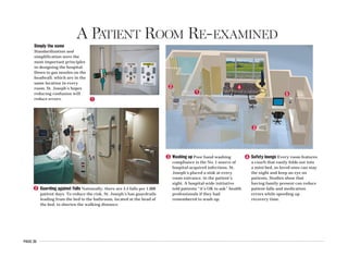 PAGE 35
A PATIENT ROOM RE-EXAMINED
1
2
3
4
5
1
2
Simply the same
Standardization and
simplification were the
most important principles
in designing the hospital.
Down to gas nozzles on the
headwall, which are in the
same location in every
room, St. Joseph’s hopes
reducing confusion will
reduce errors.
Guarding against falls Nationally, there are 3.5 falls per 1,000
patient days. To reduce the risk, St. Joseph’s has guardrails
leading from the bed to the bathroom, located at the head of
the bed, to shorten the walking distance.
3 Washing up Poor hand washing
compliance is the No. 1 source of
hospital-acquired infections. St.
Joseph’s placed a sink at every
room entrance, in the patient’s
sight. A hospital-wide initiative
told patients “it’s OK to ask” health
professionals if they had
remembered to wash up.
4 Safety lounge Every room features
a couch that easily folds out into
a mini-bed, so loved ones can stay
the night and keep an eye on
patients. Studies show that
having family present can reduce
patient falls and medication
errors while speeding up
recovery time.
 