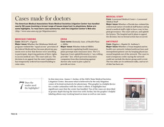 PAGE 45
7Does the
reader need
the highlights?
In this interview, James J. Jordan, of the AMA/State Medical Societies
Litigation Center, discusses what is believed to be the only litigation
center of its kind exclusively for physicians. This graphic is a helpful device
for a reader unfamiliar with the center’s efforts. It highlights four
significant cases that the center has handled. Two of the cases are described
in greater depth during the interview with Jordan, but the graphic’s helpful
labeling allows easy tracking based on issue as well as case name.
AMERICAN MEDICAL NEWS AMEDNEWS.COM JULY 10, 2006
13
Professional IssuesHEALTH CARE LITIGATION n MEDICAL EDUCATION n ETHICS n PROFESSIONAL REGULATION
Insurers using more physician profiling, AMA delegates told [ PAGE 22 ]
I
n an era when physicians appear to be get-
ting as familiar with the courtroom as
they are with the exam room, the Ameri-
can Medical Association/State Medical
Societies Litigation Center is advocating for
doctors by getting involved in the legal system
on their behalf.
Believed to be the only litigation center of its
kind exclusively for doctors, it was established
11 years ago to provide physicians with legal as-
sistance, usually in the form of a friend-of-the-
court brief or a financial contribution. All 50
state medical societies belong, and since its in-
ception in 1995, the Litigation Center has taken
on nearly 150 cases that address issues that have
the potential to make a difference in the prac-
tice of medicine. Peer review, medical liability
reform and physician antitrust issues are just a
few examples of the types of cases the center has
weighed in on.
AMNews reporter Amy Lynn Sorrel recently
talked to Litigation Center Chair James J. Jor-
dan, also executive director of the Alaska State
Medical Assn., about some of the battles perco-
lating in the courts.
AMNews: Are doctors encountering more liti-
gation these days? Why or why not?
Jordan: The answer is yes. And why is that?
There are a lot of confounding and complicating
factors in the life of physicians these days. For
example, the American Academy of Actuaries
did a study back in the late ’90s related to med-
ical liability reform. The [data] indicated that in
the 1950s, physicians had a one in seven chance
of being sued as a result of a medical injury in
their career. By the 1990s, that one in seven
chance was still there, but on a yearly basis.
Also, the relationships between physicians
and managed care organizations and hospitals
are becoming more and more complex. And
the complexity, I hate to say it, often leads to
litigation.
AMNews: What types of cases does the Litiga-
tion Center get involved in?
Jordan: There are three general categories.
The first is what I would refer to as the “David
and Goliath” type cases where an individual
physician or a small group of doctors are, in ef-
fect, overmatched. For example, [we get in-
volved] in disputes involving large managed
care organizations, large hospital systems or
governmental agencies. The second type is a
case usually brought by a state medical society
where the scope of the case may be more direct-
ed towards a specific practice or a geographic
area. However, a lot of times those cases still
AMNews interviews: James J. Jordan
In today’s litigious society, the AMA/State Medical Societies Litigation
Center takes on legal battles in defense of the medical profession.
Interview by Amy Lynn Sorrel n Photographs by Clark James Mishler
Making the case for doctors
Continued on next page
MEDICAID FUNDING
Case: OKAAP v. Fogarty
Major issue: Whether the Oklahoma Medicaid
program violated the “equal access” provision of
the federal Medicaid law because physician pay-
ments were so low that doctors were unwilling
to participate, depriving patients of their rights
to access medical care. The court said yes. The
decision is on appeal, but the state Legislature
has temporarily ordered increased funding to
raise rates.
ERISA
Case name: Kentucky Assn. of Health Plans
v. Miller
Major issue: Whether federal ERISA
requirements regulating health insurance
plans preempt state insurance laws. The U.S.
Supreme Court upheld Kentucky’s “any willing
provider” law, which prevents insurance
companies from discriminating against
doctors who want to join a plan to
provide services.
MEDICAL STAFF
Case: Lawnwood Medical Center v. Lawnwood
Medical Staff
Major issue: Whether a Florida law violated the
contractual nature of medical staff bylaws and ig-
nored a medical staff's right to have a say in hos-
pital governance. The court said yes, and upheld
the bylaws. The hospital said it plans to appeal
the decision, but no formal action has occurred.
ANTITRUST
Case: Higgins v. Baptist St. Anthony’s
Major issue: Whether a Texas hospital and its
health care network violated antitrust laws and
monopolized patient care by keeping physician-
owned hospitals out of the network. The court is-
sued a temporary order saying the network
could not exclude the doctor group until a trial.
The two sides are in settlement talks, and no tri-
al date has been set.
Cases made for doctors
The American Medical Association/State Medical Societies Litigation Center has handled
nearly 150 cases involving a broad range of issues important to physicians. Below are
some highlights. To read more case summaries, visit the Litigation Center’s Web site
(http://www.ama-assn.org/go/litigationcenter).
 