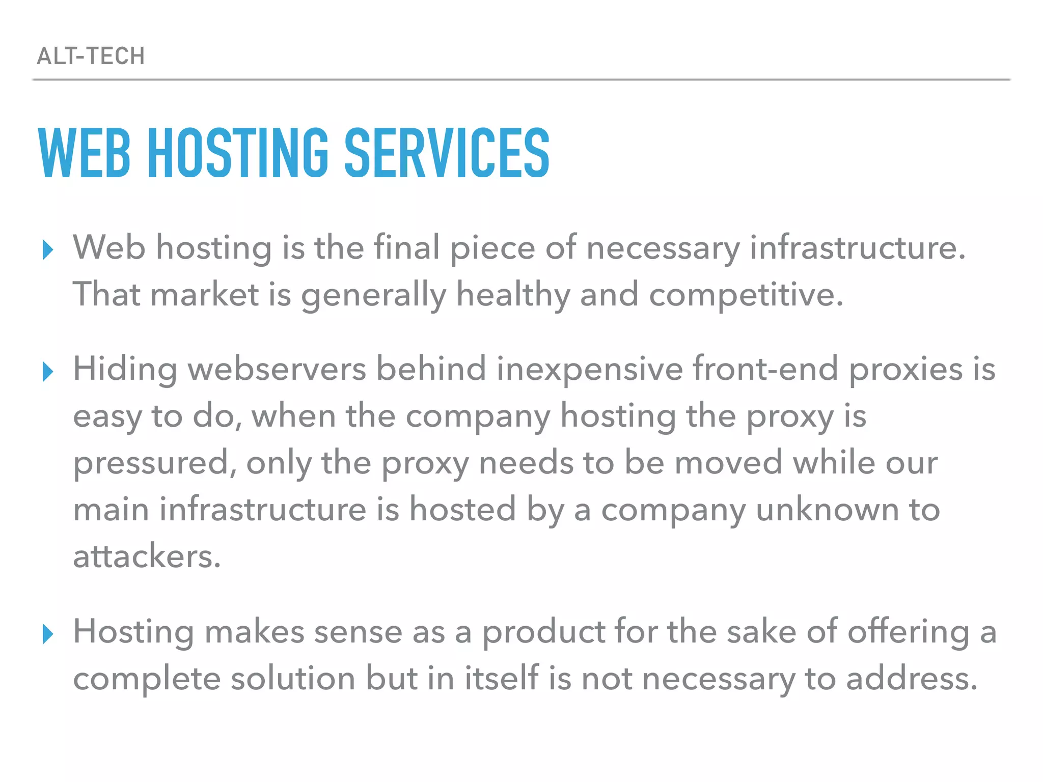 ALT-TECH
WEB HOSTING SERVICES
▸ Web hosting is the ﬁnal piece of necessary infrastructure.
That market is generally healthy and competitive.
▸ Hiding webservers behind inexpensive front-end proxies is
easy to do, when the company hosting the proxy is
pressured, only the proxy needs to be moved while our
main infrastructure is hosted by a company unknown to
attackers.
▸ Hosting makes sense as a product for the sake of offering a
complete solution but in itself is not necessary to address.
 