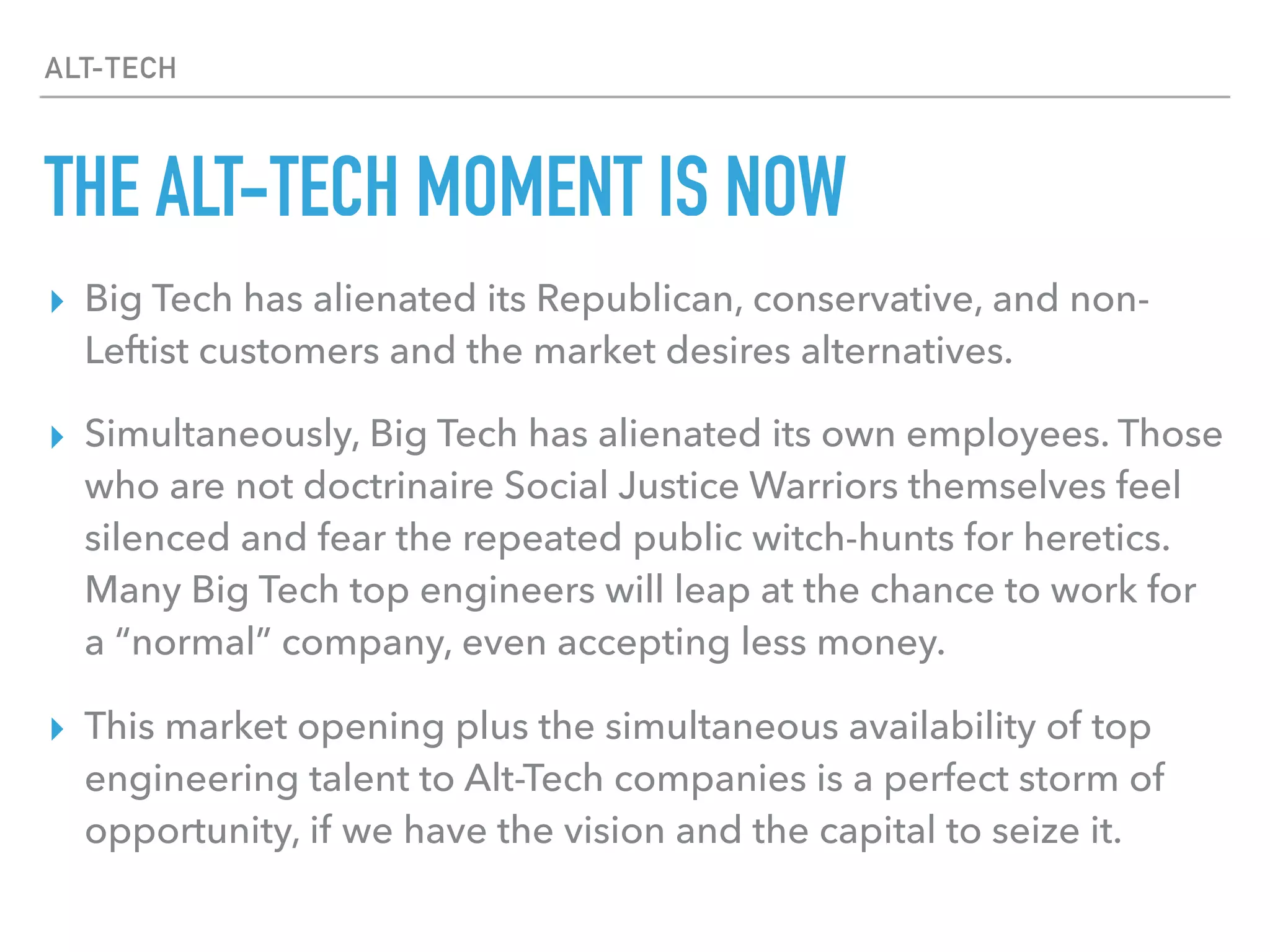 ALT-TECH
THE ALT-TECH MOMENT IS NOW
▸ Big Tech has alienated its Republican, conservative, and non-
Leftist customers and the market desires alternatives.
▸ Simultaneously, Big Tech has alienated its own employees. Those
who are not doctrinaire Social Justice Warriors themselves feel
silenced and fear the repeated public witch-hunts for heretics.
Many Big Tech top engineers will leap at the chance to work for
a “normal” company, even accepting less money.
▸ This market opening plus the simultaneous availability of top
engineering talent to Alt-Tech companies is a perfect storm of
opportunity, if we have the vision and the capital to seize it.
 