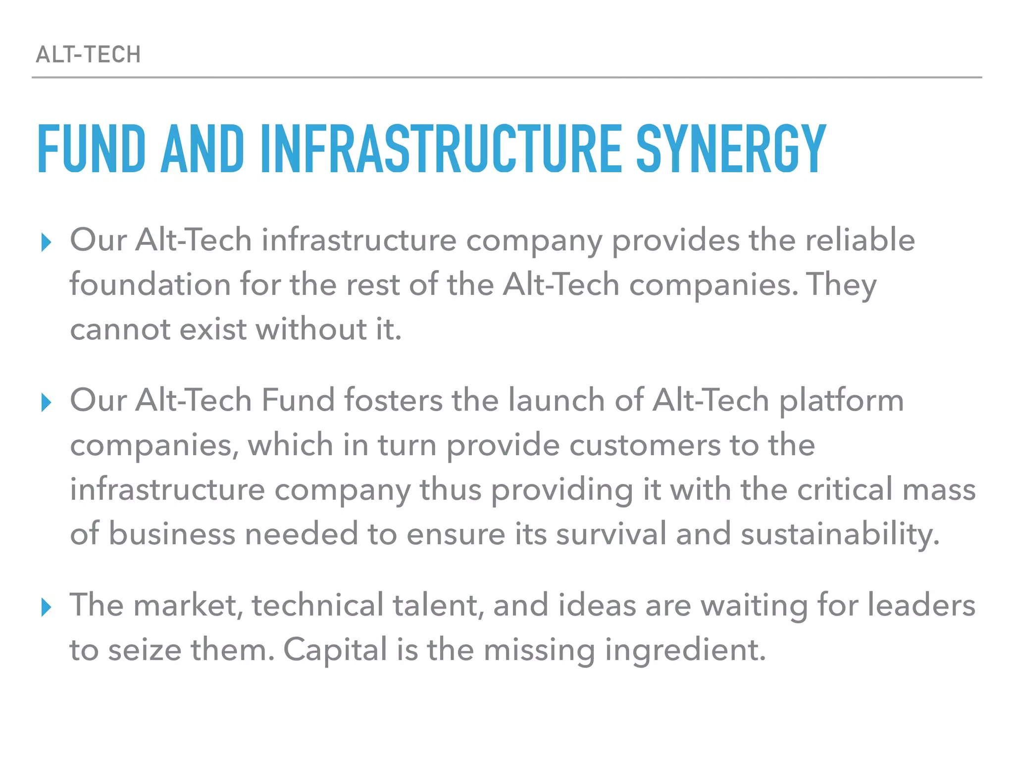 ALT-TECH
FUND AND INFRASTRUCTURE SYNERGY
▸ Our Alt-Tech infrastructure company provides the reliable
foundation for the rest of the Alt-Tech companies. They
cannot exist without it.
▸ Our Alt-Tech Fund fosters the launch of Alt-Tech platform
companies, which in turn provide customers to the
infrastructure company thus providing it with the critical mass
of business needed to ensure its survival and sustainability.
▸ The market, technical talent, and ideas are waiting for leaders
to seize them. Capital is the missing ingredient.
 