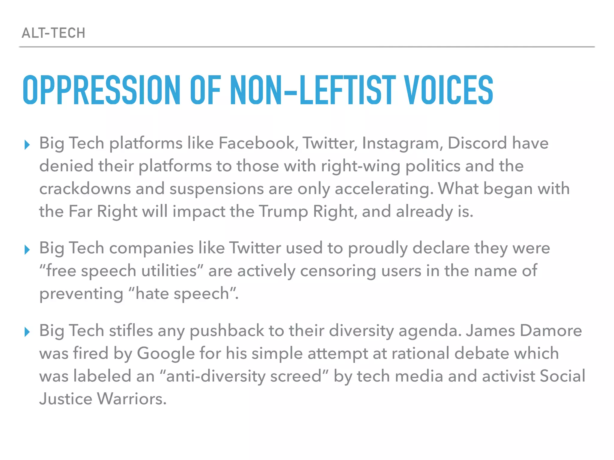 ALT-TECH
OPPRESSION OF NON-LEFTIST VOICES
▸ Big Tech platforms like Facebook, Twitter, Instagram, Discord have
denied their platforms to those with right-wing politics and the
crackdowns and suspensions are only accelerating. What began with
the Far Right will impact the Trump Right, and already is.
▸ Big Tech companies like Twitter used to proudly declare they were
“free speech utilities” are actively censoring users in the name of
preventing “hate speech”.
▸ Big Tech stiﬂes any pushback to their diversity agenda. James Damore
was ﬁred by Google for his simple attempt at rational debate which
was labeled an “anti-diversity screed” by tech media and activist Social
Justice Warriors.
 