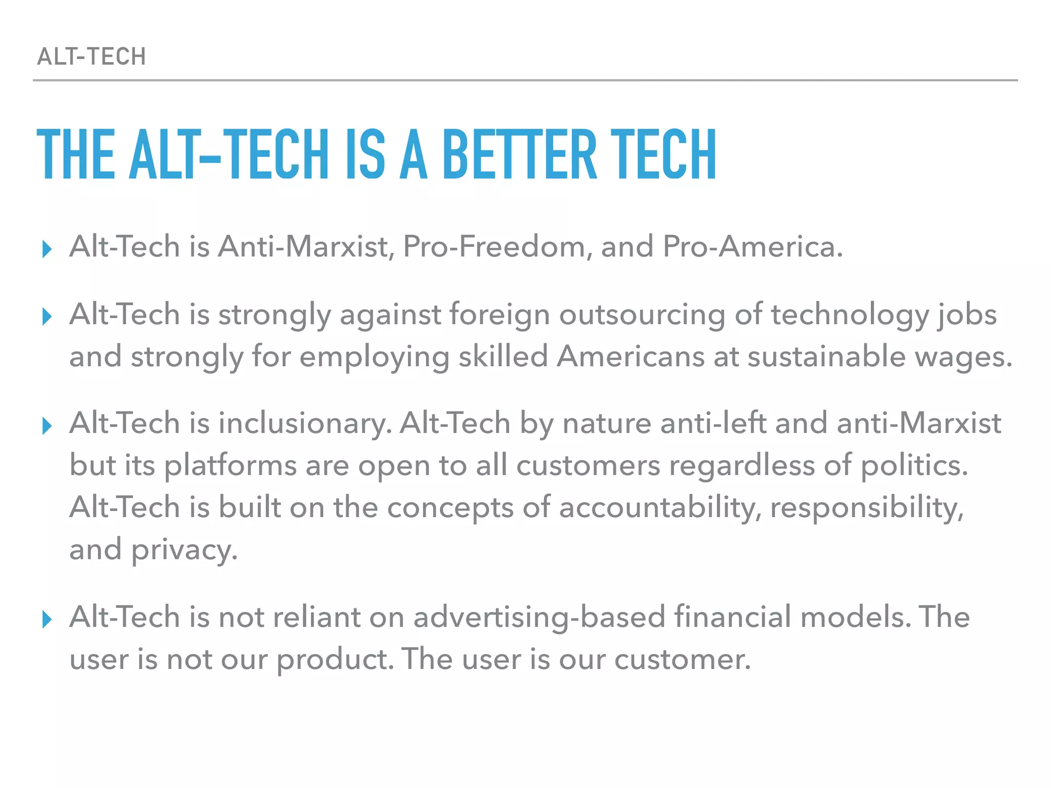 ALT-TECH
THE ALT-TECH IS A BETTER TECH
▸ Alt-Tech is Anti-Marxist, Pro-Freedom, and Pro-America.
▸ Alt-Tech is strongly against foreign outsourcing of technology jobs
and strongly for employing skilled Americans at sustainable wages.
▸ Alt-Tech is inclusionary. Alt-Tech by nature anti-left and anti-Marxist
but its platforms are open to all customers regardless of politics.
Alt-Tech is built on the concepts of accountability, responsibility,
and privacy.
▸ Alt-Tech is not reliant on advertising-based ﬁnancial models. The
user is not our product. The user is our customer.
 