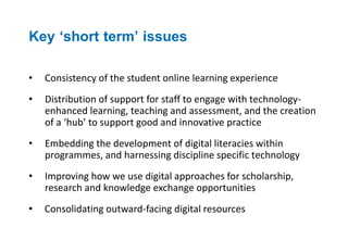 Key ‘short term’ issues 
• Consistency of the student online learning experience 
• Distribution of support for staff to engage with technology-enhanced 
learning, teaching and assessment, and the creation 
of a ‘hub’ to support good and innovative practice 
• Embedding the development of digital literacies within 
programmes, and harnessing discipline specific technology 
• Improving how we use digital approaches for scholarship, 
research and knowledge exchange opportunities 
• Consolidating outward-facing digital resources 
 