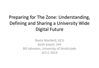 Preparing for The Zone: Understanding, 
Defining and Sharing a University Wide 
Digital Future 
Sheila MacNeill, GCU 
Keith Smyth, UHI 
Bill Johnston, University of Strathclyde 
ALT-C 2014 
 