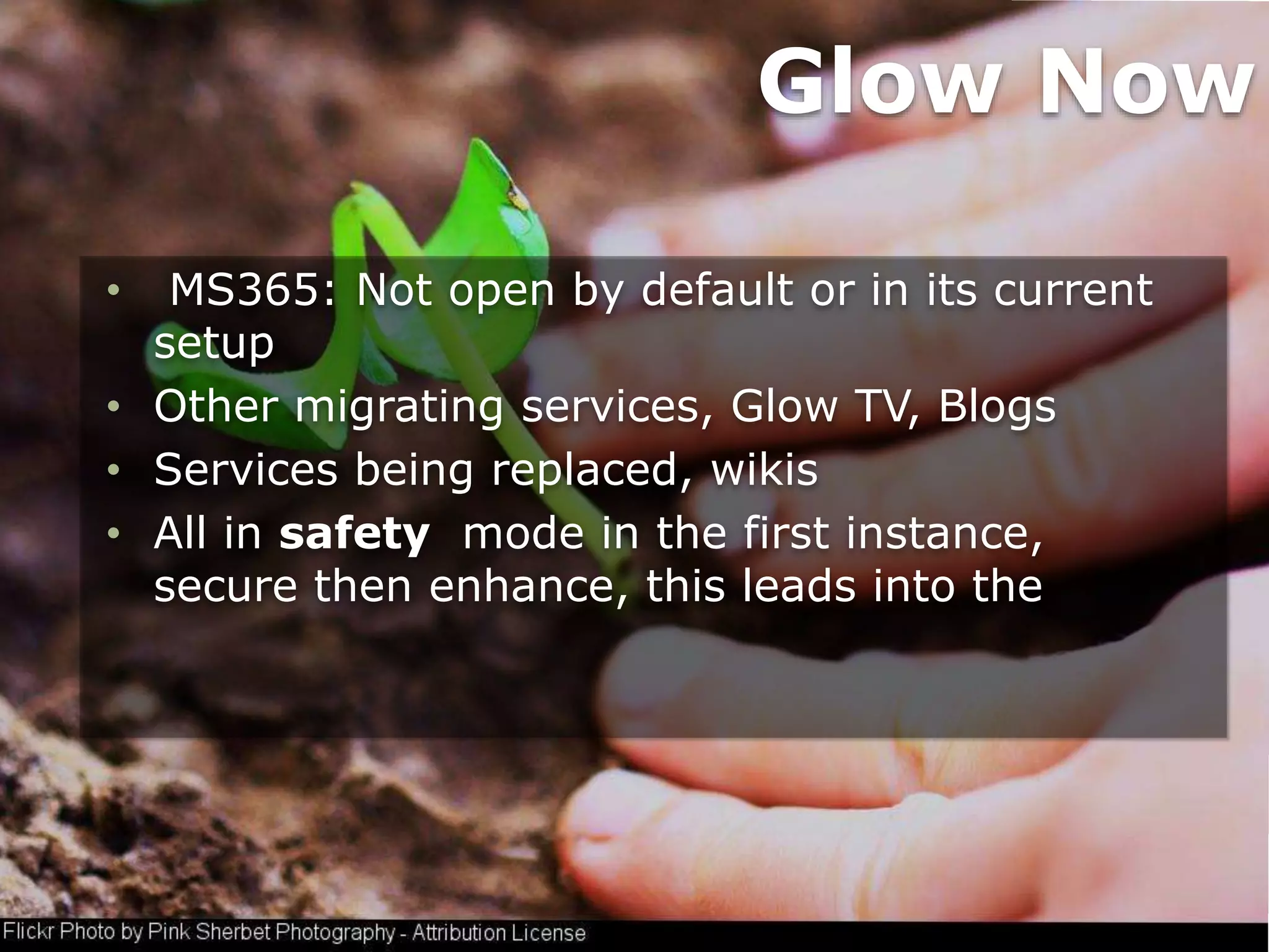 • MS365: Not open by default or in its current
setup
• Other migrating services, Glow TV, Blogs
• Services being replaced, wikis
• All in safety mode in the first instance,
secure then enhance, this leads into the
Glow Now
 