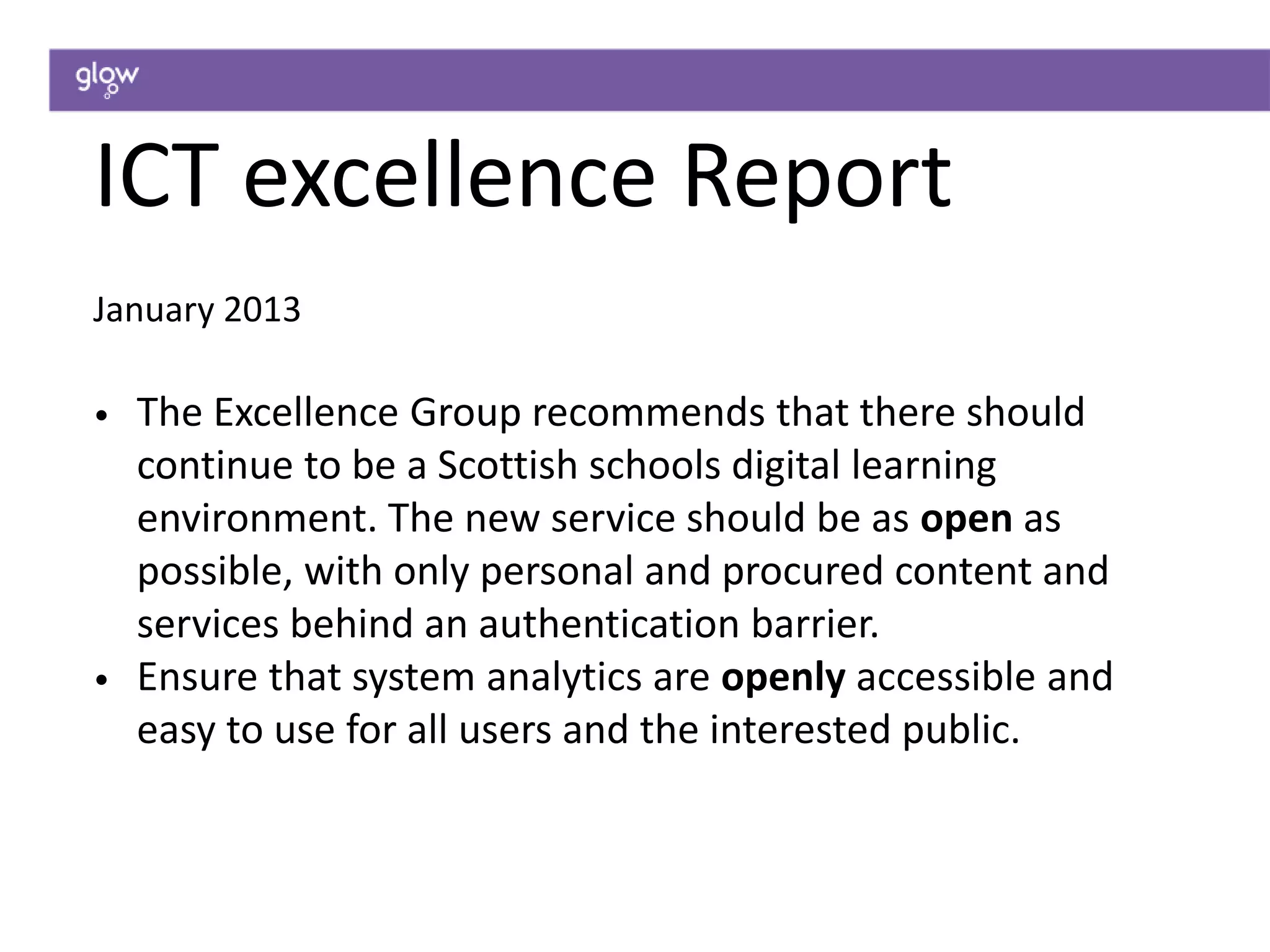 ICT excellence Report
January 2013
• The Excellence Group recommends that there should
continue to be a Scottish schools digital learning
environment. The new service should be as open as
possible, with only personal and procured content and
services behind an authentication barrier.
• Ensure that system analytics are openly accessible and
easy to use for all users and the interested public.
 