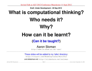 Invited Talk at ALT 2012 Conference Manchester 11 Sept 2012
                                    Draft: Under Development - 20 Sep 2012


   What is computational thinking?
                                    Who needs it?
                                       Why?
                           How can it be learnt?
                                      (Can it be taught?)
                                            Aaron Sloman
                                      http://www.cs.bham.ac.uk/˜axs/


                              These slides will be added to my ‘talks’ directory:
                               http://tinyurl.com/BhamCog/talks/#alt2012
                              and slideshare.net: http://slideshare.net/asloman
AltConf 2012 Manchester                            Slide 1                          Last revised: September 21, 2012
 