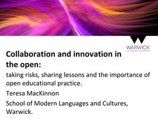 Collaboration and innovation in
the open:
taking risks, sharing lessons and the importance of
open educational practice.
Teresa MacKinnon
School of Modern Languages and Cultures,
Warwick.
 