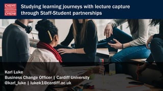 Studying learning journeys with lecture capture
through Staff-Student partnerships
Karl Luke
Business Change Officer | Cardiff University
@karl_luke | lukek1@cardiff.ac.uk
 