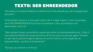 "Na prática, os empreendedores se diferenciam pelo elevado grau de realização que
possuem."
"Empreender é buscar, é uma ação cíclica; não é chegar e parar. Como se percebe,
para SER EMPREENDEDOR é preciso se predispor a isso, se predispor a se
desenvolver como tal."
"Nem sempre houve concordância quanto ao ensino do empreendedorismo. O fato é
que estamos falando de comportamento, da forma como as pessoas agem. Percebe-
se que não é possível imaginar apenas um ensino teórico na formação de um
empreendedor, a prática é fundamental."
"Busque, aja, alcance e continue."
TEXTO: SER EMREENDEDOR
 