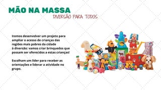 MÃO NA MASSA
DIVERSÃO PARA TODOS
Iremos desenvolver um projeto para
ampliar o acesso de crianças das
regiões mais pobres da cidade
à diversão: vamos criar brinquedos que
possam ser oferecidos a estas crianças!
Escolham um líder para receber as
orientações e liderar a atividade no
grupo.
 