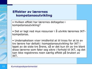 Effekter av lærernes kompetanseutvikling Hvilken effekt har lærernes deltagelse i kompetanseutvikling? Det er lagt ned mye ressurser i å utvikle lærernes IKT-kompetanse. Undersøkelsen viser imidlertid at til tross for at to av tre lærere har deltatt i kompetanseutvikling for IKT i løpet av de siste tre årene, så er det kun én av tre blant disse lærerne som føler seg sikre i forhold til IKT, og det kan ikke registreres noen særlig effekt på bruken av IKT. 